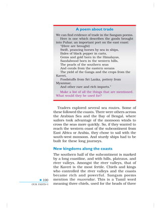 100
OUR PASTS–I
A poem about trade
We can find evidence of trade in the Sangam poems.
Here is one which describes the goods brought
into Puhar, an important port on the east coast:
“(Here are brought)
Swift, prancing horses by sea in ships,
Bales of black pepper in carts,
Gems and gold born in the Himalayas,
Sandalwood born in the western hills,
The pearls of the southern seas
And corals from the eastern oceans
The yield of the Ganga and the crops from the
Kaveri,
Foodstuffs from Sri Lanka, pottery from
Myanmar,
And other rare and rich imports.”
Make a list of all the things that are mentioned.
What would they be used for?
Traders explored several sea routes. Some of
these followed the coasts. There were others across
the Arabian Sea and the Bay of Bengal, where
sailors took advantage of the monsoon winds to
cross the seas more quickly. So, if they wanted to
reach the western coast of the subcontinent from
East Africa or Arabia, they chose to sail with the
south-west monsoon. And sturdy ships had to be
built for these long journeys.
New kingdoms along the coasts
The southern half of the subcontinent is marked
by a long coastline, and with hills, plateaus, and
river valleys. Amongst the river valleys, that of
the Kaveri is the most fertile. Chiefs and kings
who controlled the river valleys and the coasts
became rich and powerful. Sangam poems
mention the muvendar. This is a Tamil word
meaning three chiefs, used for the heads of three
 