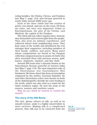 101
ruling families, the Cholas, Cheras, and Pandyas
(see Map 7, page 113), who became powerful in
south India around 2300 years ago.
Each of the three chiefs had two centres of
power: one inland, and one on the coast. Of these
six cities, two were very important: Puhar or
Kaveripattinam, the port of the Cholas, and
Madurai, the capital of the Pandyas.
The chiefs did not collect regular taxes. Instead,
they demanded and received gifts from the people.
They also went on military expeditions, and
collected tribute from neighbouring areas. They
kept some of the wealth and distributed the rest
amongst their supporters, including members of
their family, soldiers, and poets. Many poets
whose compositions are found in the Sangam
collection composed poems in praise of chiefs who
often rewarded them with precious stones, gold,
horses, elephants, chariots, and fine cloth.
Around 200 years later a dynasty known as the
Satavahanas became powerful in western India
(see Map 7, page 113). The most important ruler of
the Satavahanas was Gautamiputra Shri
Satakarni. We know about him from an inscription
composed by his mother, Gautami Balashri. He
and other Satavahana rulers were known as lords
of the dakshinapatha, literally the route leading to
the south, which was also used as a name for the
entire southern region. He sent his army to the
eastern, western and southern coasts.
Why do you think he wanted to control the
coasts?
The story of the Silk Route
The rich, glossy colours of silk, as well as its
smooth texture, make it a highly valued fabric in
most societies. Making silk is a complicated
process. Raw silk has to be extracted from the TRADERS, KINGS AND
PILGRIMS
 
