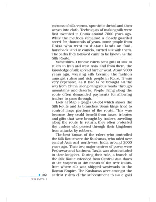 102
OUR PASTS–I
cocoons of silk worms, spun into thread and then
woven into cloth. Techniques of making silk were
first invented in China around 7000 years ago.
While the methods remained a closely guarded
secret for thousands of years, some people from
China who went to distant lands on foot,
horseback, and on camels, carried silk with them.
The paths they followed came to be known as the
Silk Route.
Sometimes, Chinese rulers sent gifts of silk to
rulers in Iran and west Asia, and from there, the
knowledge of silk spread further west. About 2000
years ago, wearing silk became the fashion
amongst rulers and rich people in Rome. It was
very expensive, as it had to be brought all the
way from China, along dangerous roads, through
mountains and deserts. People living along the
route often demanded payments for allowing
traders to pass through.
Look at Map 6 (pages 84-85) which shows the
Silk Route and its branches. Some kings tried to
control large portions of the route. This was
because they could benefit from taxes, tributes
and gifts that were brought by traders travelling
along the route. In return, they often protected
the traders who passed through their kingdoms
from attacks by robbers.
The best-known of the rulers who controlled
the Silk Route were the Kushanas, who ruled over
central Asia and north-west India around 2000
years ago. Their two major centres of power were
Peshawar and Mathura. Taxila was also included
in their kingdom. During their rule, a branch of
the Silk Route extended from Central Asia down
to the seaports at the mouth of the river Indus,
from where silk was shipped westwards to the
Roman Empire. The Kushanas were amongst the
earliest rulers of the subcontinent to issue gold
 