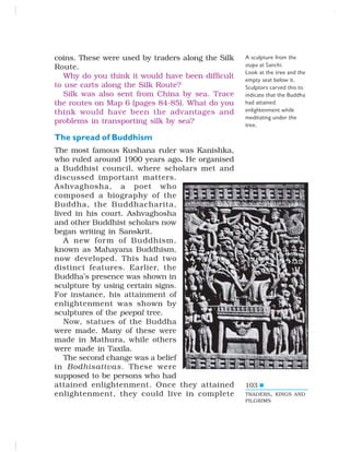 103
coins. These were used by traders along the Silk
Route.
Why do you think it would have been difficult
to use carts along the Silk Route?
Silk was also sent from China by sea. Trace
the routes on Map 6 (pages 84-85). What do you
think would have been the advantages and
problems in transporting silk by sea?
The spread of Buddhism
The most famous Kushana ruler was Kanishka,
who ruled around 1900 years ago. He organised
a Buddhist council, where scholars met and
discussed important matters.
Ashvaghosha, a poet who
composed a biography of the
Buddha, the Buddhacharita,
lived in his court. Ashvaghosha
and other Buddhist scholars now
began writing in Sanskrit.
A new form of Buddhism,
known as Mahayana Buddhism,
now developed. This had two
distinct features. Earlier, the
Buddha’s presence was shown in
sculpture by using certain signs.
For instance, his attainment of
enlightenment was shown by
sculptures of the peepal tree.
Now, statues of the Buddha
were made. Many of these were
made in Mathura, while others
were made in Taxila.
The second change was a belief
in Bodhisattvas. These were
supposed to be persons who had
attained enlightenment. Once they attained
enlightenment, they could live in complete
A sculpture from the
stupa at Sanchi.
Look at the tree and the
empty seat below it.
Sculptors carved this to
indicate that the Buddha
had attained
enlightenment while
meditating under the
tree.
TRADERS, KINGS AND
PILGRIMS
 
