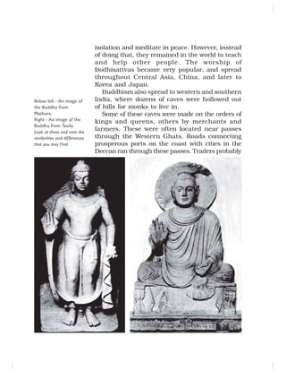 isolation and meditate in peace. However, instead
of doing that, they remained in the world to teach
and help other people. The worship of
Bodhisattvas became very popular, and spread
throughout Central Asia, China, and later to
Korea and Japan.
Buddhism also spread to western and southern
India, where dozens of caves were hollowed out
of hills for monks to live in.
Some of these caves were made on the orders of
kings and queens, others by merchants and
farmers. These were often located near passes
through the Western Ghats. Roads connecting
prosperous ports on the coast with cities in the
Deccan ran through these passes. Traders probably
Below left : An image of
the Buddha from
Mathura.
Right : An image of the
Buddha from Taxila.
Look at these and note the
similarities and differences
that you may find.
 