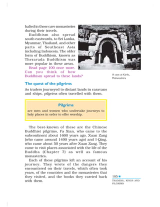 105
halted in these cave monasteries
during their travels.
Buddhism also spread
south eastwards, to Sri Lanka,
Myanmar, Thailand, and other
parts of Southeast Asia
including Indonesia. The older
form of Buddhism, known as
Theravada Buddhism was
more popular in these areas.
Read page 100 once more.
Can you think of how
Buddhism spread to these lands?
The quest of the pilgrims
As traders journeyed to distant lands in caravans
and ships, pilgrims often travelled with them.
Pilgrims
are men and women who undertake journeys to
holy places in order to offer worship.
The best-known of these are the Chinese
Buddhist pilgrims, Fa Xian, who came to the
subcontinent about 1600 years ago, Xuan Zang
(who came around 1400 years ago) and I-Qing,
who came about 50 years after Xuan Zang. They
came to visit places associated with the life of the
Buddha (Chapter 7) as well as famous
monasteries.
Each of these pilgrims left an account of his
journey. They wrote of the dangers they
encountered on their travels, which often took
years, of the countries and the monasteries that
they visited, and the books they carried back
with them.
A cave at Karle,
Maharashtra
TRADERS, KINGS AND
PILGRIMS
 