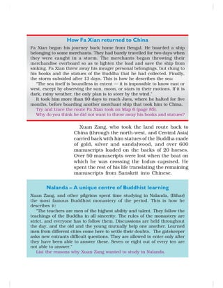 How Fa Xian returned to China
Fa Xian began his journey back home from Bengal. He boarded a ship
belonging to some merchants. They had barely travelled for two days when
they were caught in a storm. The merchants began throwing their
merchandise overboard so as to lighten the load and save the ship from
sinking. Fa Xian threw away his meagre personal belongings, but clung to
his books and the statues of the Buddha that he had collected. Finally,
the storm subsided after 13 days. This is how he describes the sea:
“The sea itself is boundless in extent — it is impossible to know east or
west, except by observing the sun, moon, or stars in their motions. If it is
dark, rainy weather, the only plan is to steer by the wind.”
It took him more than 90 days to reach Java, where he halted for five
months, before boarding another merchant ship that took him to China.
Try and trace the route Fa Xian took on Map 6 (page 85).
Why do you think he did not want to throw away his books and statues?
Xuan Zang, who took the land route back to
China (through the north-west, and Central Asia)
carried back with him statues of the Buddha made
of gold, silver and sandalwood, and over 600
manuscripts loaded on the backs of 20 horses.
Over 50 manuscripts were lost when the boat on
which he was crossing the Indus capsised. He
spent the rest of his life translating the remaining
manuscripts from Sanskrit into Chinese.
Nalanda – A unique centre of Buddhist learning
Xuan Zang, and other pilgrims spent time studying in Nalanda, (Bihar)
the most famous Buddhist monastery of the period. This is how he
describes it:
“The teachers are men of the highest ability and talent. They follow the
teachings of the Buddha in all sincerity. The rules of the monastery are
strict, and everyone has to follow them. Discussions are held throughout
the day, and the old and the young mutually help one another. Learned
men from different cities come here to settle their doubts. The gatekeeper
asks new entrants difficult questions. They are allowed to enter only after
they have been able to answer these. Seven or eight out of every ten are
not able to answer.”
List the reasons why Xuan Zang wanted to study in Nalanda.
 