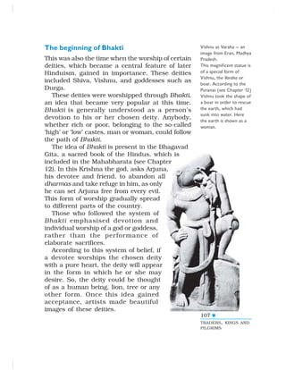 107
The beginning of Bhakti
This was also the time when the worship of certain
deities, which became a central feature of later
Hinduism, gained in importance. These deities
included Shiva, Vishnu, and goddesses such as
Durga.
These deities were worshipped through Bhakti,
an idea that became very popular at this time.
Bhakti is generally understood as a person’s
devotion to his or her chosen deity. Anybody,
whether rich or poor, belonging to the so-called
‘high’ or ‘low’ castes, man or woman, could follow
the path of Bhakti.
The idea of Bhakti is present in the Bhagavad
Gita, a sacred book of the Hindus, which is
included in the Mahabharata (see Chapter
12). In this Krishna the god, asks Arjuna,
his devotee and friend, to abandon all
dharmas and take refuge in him, as only
he can set Arjuna free from every evil.
This form of worship gradually spread
to different parts of the country.
Those who followed the system of
Bhakti emphasised devotion and
individual worship of a god or goddess,
rather than the performance of
elaborate sacrifices.
According to this system of belief, if
a devotee worships the chosen deity
with a pure heart, the deity will appear
in the form in which he or she may
desire. So, the deity could be thought
of as a human being, lion, tree or any
other form. Once this idea gained
acceptance, artists made beautiful
images of these deities.
Vishnu as Varaha — an
image from Eran, Madhya
Pradesh.
This magnificent statue is
of a special form of
Vishnu, the Varaha or
boar. According to the
Puranas (see Chapter 12)
Vishnu took the shape of
a boar in order to rescue
the earth, which had
sunk into water. Here
the earth is shown as a
woman.
TRADERS, KINGS AND
PILGRIMS
 