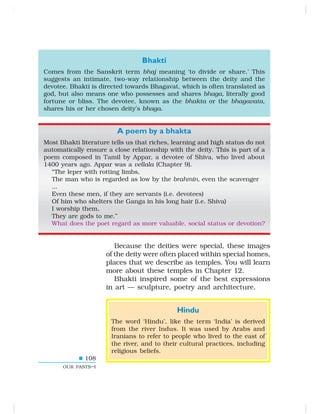 108
OUR PASTS–I
Bhakti
Comes from the Sanskrit term bhaj meaning ‘to divide or share.’ This
suggests an intimate, two-way relationship between the deity and the
devotee. Bhakti is directed towards Bhagavat, which is often translated as
god, but also means one who possesses and shares bhaga, literally good
fortune or bliss. The devotee, known as the bhakta or the bhagavata,
shares his or her chosen deity’s bhaga.
A poem by a bhakta
Most Bhakti literature tells us that riches, learning and high status do not
automatically ensure a close relationship with the deity. This is part of a
poem composed in Tamil by Appar, a devotee of Shiva, who lived about
1400 years ago. Appar was a vellala (Chapter 9).
“The leper with rotting limbs,
The man who is regarded as low by the brahmin, even the scavenger
...
Even these men, if they are servants (i.e. devotees)
Of him who shelters the Ganga in his long hair (i.e. Shiva)
I worship them,
They are gods to me.”
What does the poet regard as more valuable, social status or devotion?
Because the deities were special, these images
of the deity were often placed within special homes,
places that we describe as temples. You will learn
more about these temples in Chapter 12.
Bhakti inspired some of the best expressions
in art — sculpture, poetry and architecture.
Hindu
The word ‘Hindu’, like the term ‘India’ is derived
from the river Indus. It was used by Arabs and
Iranians to refer to people who lived to the east of
the river, and to their cultural practices, including
religious beliefs.
 