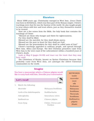 Elsewhere
About 2000 years ago, Christianity emerged in West Asia. Jesus Christ
was born in Bethlehem, which was then part of the Roman empire. Christ’s
teachings were that He was the Saviour of the world. He also taught people
to treat others with love and trust others, just as they themselves wanted
to be treated.
Here are a few verses from the Bible, the holy book that contains the
teachings of Christ:
“Blessed are those who hunger and thirst for righteousness,
For they shall be filled.
Blessed are the merciful, for they shall obtain mercy.
Blessed are the pure in heart for they shall see God.
Blessed are the peacemakers for they shall be called sons of God.”
Christ’s teachings appealed to ordinary people, and spread through
West Asia, Africa and Europe. The first Christian preachers came from
West Asia to the west coast of the subcontinent within a hundred years of
Christ’s death.
Look at Map 6 (pages 84-85) and trace out the route that they may
have used.
The Christians of Kerala, known as Syrian Christians because they
probably came from West Asia, are amongst the oldest Christian
communities in the world.
KEYWORDS
trader
muvendar
route
silk
Kushanas
Mahayana
Buddhism
Theravada
Buddhism
Bodhisattva
pilgrim
Bhakti
Imagine
You have a manuscript which a Chinese pilgrim would
like to carry back with him. Describe your conversation.
Let’s recall
1. Match the following:
Muvendar Mahayana Buddhism
Lords of the dakshinapatha Buddhacharita
Ashvaghosha Satavahana rulers
Bodhisattvas Chinese pilgrim
Xuan Zang Cholas, Cheras and
Pandyas
 