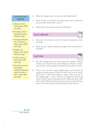 110
OUR PASTS–I
2. Why did kings want to control the Silk Route?
3. What kinds of evidence do historians use to find out
about trade and trade routes?
4. What were the main features of Bhakti?
Let’s discuss
5. Discuss the reasons why the Chinese pilgrims came
to India.
6. Why do you think ordinary people were attracted to
Bhakti?
Let’s do
7. List five things that you buy from the market. Which
of these are made in the city/village in which you live,
and which are brought by traders from other areas?
8. There are several major pilgrimages performed by
people in India today. Find out about any one of them,
and write a short description. (Hint: who can go on
the pilgrimage — men, women or children? How long
does it take? How do people travel? What do they take
with them? What do they do when they reach the holy
place? Do they bring anything back with them?)
Discovery of silk
making (about 7000
years ago)
The Cholas, Cheras
and Pandyas (about
2300 years ago)
Growing demand for
silk in the Roman
Empire (about 2000
years ago)
Kanishka, the
Kushana ruler (about
1900 years ago)
Fa Xian comes to
India (about 1600
years ago)
Xuan Zang comes to
India, Appar
composes devotional
poems in praise of
Shiva (about 1400
years ago)
SOME IMPORTANT
DATES
 