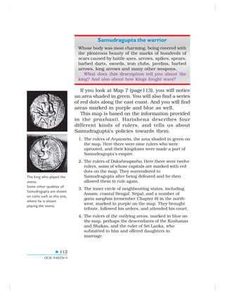 112
OUR PASTS–I
Samudragupta the warrior
Whose body was most charming, being covered with
the plenteous beauty of the marks of hundreds of
scars caused by battle-axes, arrows, spikes, spears,
barbed darts, swords, iron clubs, javelins, barbed
arrows, long arrows and many other weapons.
What does this description tell you about the
king? And also about how kings fought wars?
If you look at Map 7 (page113), you will notice
an area shaded in green. You will also find a series
of red dots along the east coast. And you will find
areas marked in purple and blue as well.
This map is based on the information provided
in the prashasti. Harishena describes four
different kinds of rulers, and tells us about
Samudragupta’s policies towards them.
1. The rulers of Aryavarta, the area shaded in green on
the map. Here there were nine rulers who were
uprooted, and their kingdoms were made a part of
Samudragupta’s empire.
2. The rulers of Dakshinapatha. Here there were twelve
rulers, some of whose capitals are marked with red
dots on the map. They surrendered to
Samudragupta after being defeated and he then
allowed them to rule again.
3. The inner circle of neighbouring states, including
Assam, coastal Bengal, Nepal, and a number of
gana sanghas (remember Chapter 6) in the north-
west, marked in purple on the map. They brought
tribute, followed his orders, and attended his court.
4. The rulers of the outlying areas, marked in blue on
the map, perhaps the descendants of the Kushanas
and Shakas, and the ruler of Sri Lanka, who
submitted to him and offered daughters in
marriage.
The king who played the
veena.
Some other qualities of
Samudragupta are shown
on coins such as this one,
where he is shown
playing the veena.
 