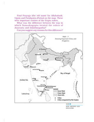 113
Find Prayaga (the old name for Allahabad),
Ujjain and Pataliputra (Patna) on the map. These
were important centres of the Gupta rulers.
What was the difference between the way in
which Samudragupta treated the rulers of
Aryavarta and Dakshinapatha?
Can you suggest any reasons for this difference?
NEW EMPIRES AND
KINGDOMS
MAP : 7
Showing Important Cities and
Kingdoms
 