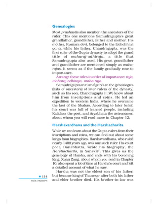 114
OUR PASTS–I
Genealogies
Most prashastis also mention the ancestors of the
ruler. This one mentions Samudragupta’s great
grandfather, grandfather, father and mother. His
mother, Kumara devi, belonged to the Lichchhavi
gana, while his father, Chandragupta, was the
first ruler of the Gupta dynasty to adopt the grand
title of maharaj-adhiraja, a title that
Samudragupta also used. His great grandfather
and grandfather are mentioned simply as maha-
rajas. It seems as if the family gradually rose to
importance.
Arrange these titles in order of importance: raja,
maharaj-adhiraja, maha-raja.
Samudragupta in turn figures in the genealogies
(lists of ancestors) of later rulers of the dynasty,
such as his son, Chandragupta II. We know about
him from inscriptions and coins. He led an
expedition to western India, where he overcame
the last of the Shakas. According to later belief,
his court was full of learned people, including
Kalidasa the poet, and Aryabhata the astronomer,
about whom you will read more in Chapter 12.
Harshavardhana and the Harshacharita
While we can learn about the Gupta rulers from their
inscriptions and coins, we can find out about some
kings from biographies. Harshavardhana, who ruled
nearly 1400 years ago, was one such ruler. His court
poet, Banabhatta, wrote his biography, the
Harshacharita, in Sanskrit. This gives us the
genealogy of Harsha, and ends with his becoming
king. Xuan Zang, about whom you read in Chapter
10, also spent a lot of time at Harsha’s court and left
a detailed account of what he saw.
Harsha was not the eldest son of his father,
but became king of Thanesar after both his father
and elder brother died. His brother-in-law was
 
