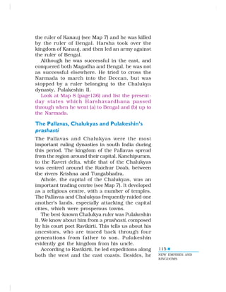 115
the ruler of Kanauj (see Map 7) and he was killed
by the ruler of Bengal. Harsha took over the
kingdom of Kanauj, and then led an army against
the ruler of Bengal.
Although he was successful in the east, and
conquered both Magadha and Bengal, he was not
as successful elsewhere. He tried to cross the
Narmada to march into the Deccan, but was
stopped by a ruler belonging to the Chalukya
dynasty, Pulakeshin II.
Look at Map 8 (page136) and list the present-
day states which Harshavardhana passed
through when he went (a) to Bengal and (b) up to
the Narmada.
The Pallavas, Chalukyas and Pulakeshin’s
prashasti
The Pallavas and Chalukyas were the most
important ruling dynasties in south India during
this period. The kingdom of the Pallavas spread
from the region around their capital, Kanchipuram,
to the Kaveri delta, while that of the Chalukyas
was centred around the Raichur Doab, between
the rivers Krishna and Tungabhadra.
Aihole, the capital of the Chalukyas, was an
important trading centre (see Map 7). It developed
as a religious centre, with a number of temples.
The Pallavas and Chalukyas frequently raided one
another’s lands, especially attacking the capital
cities, which were prosperous towns.
The best-known Chalukya ruler was Pulakeshin
II. We know about him from a prashasti, composed
by his court poet Ravikirti. This tells us about his
ancestors, who are traced back through four
generations from father to son. Pulakeshin
evidently got the kingdom from his uncle.
According to Ravikirti, he led expeditions along
both the west and the east coasts. Besides, he NEW EMPIRES AND
KINGDOMS
 