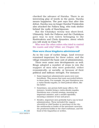 116
OUR PASTS–I
checked the advance of Harsha. There is an
interesting play of words in the poem. Harsha
means happiness. The poet says that after this
defeat, Harsha was no longer Harsha! Pulakeshin
also attacked the Pallava king, who took shelter
behind the walls of Kanchipuram.
But the Chalukya victory was short-lived.
Ultimately, both the Pallavas and the Chalukyas
gave way to new rulers belonging to the
Rashtrakuta and Chola dynasties, about which
you will study in Class VII.
Who were the other rulers who tried to control
the coasts and why? (Hint: see Chapter 10).
How were these kingdoms administered?
As in the case of earlier kings, land revenue
remained important for these rulers, and the
village remained the basic unit of administration.
There were some new developments as well.
Kings adopted a number of steps to win the
support of men who were powerful, either
economically, or socially, or because of their
political and military strength. For instance:
• Some important administrative posts were now
hereditary. This means that sons succeeded fathers
to these posts. For example, the poet Harishena was
a maha-danda-nayaka, or chief judicial officer, like
his father.
• Sometimes, one person held many offices. For
instance, besides being a maha-danda-nayaka,
Harishena was a kumar-amatya, meaning an
important minister, and a sandhi-vigrahika,
meaning a minister of war and peace.
• Besides, important men probably had a say in local
administration. These included the nagara-
shreshthi or chief banker or merchant of the city,
the sarthavaha or leader of the merchant caravans,
the prathama-kulika or the chief craftsman, and the
head of the kayasthas or scribes.
 