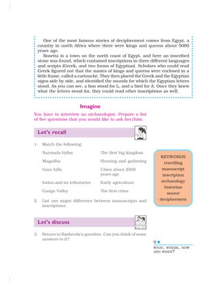 9
KEYWORDS
travelling
manuscript
inscription
archaeology
historian
source
decipherment
Imagine
You have to interview an archaeologist. Prepare a list
of five questions that you would like to ask her/him.
Let’s recall
1. Match the following:
Narmada Valley The first big kingdom
Magadha Hunting and gathering
Garo hills Cities about 2500
years ago
Indus and its tributaries Early agriculture
Ganga Valley The first cities
2. List one major difference between manuscripts and
inscriptions.
Let’s discuss
3. Return to Rasheeda’s question. Can you think of some
answers to it?
WHAT, WHERE, HOW
AND WHEN?
One of the most famous stories of decipherment comes from Egypt, a
country in north Africa where there were kings and queens about 5000
years ago.
Rosetta is a town on the north coast of Egypt, and here an inscribed
stone was found, which contained inscriptions in three different languages
and scripts (Greek, and two forms of Egyptian). Scholars who could read
Greek figured out that the names of kings and queens were enclosed in a
little frame, called a cartouche. They then placed the Greek and the Egyptian
signs side by side, and identified the sounds for which the Egyptian letters
stood. As you can see, a lion stood for L, and a bird for A. Once they knew
what the letters stood for, they could read other inscriptions as well.
 
