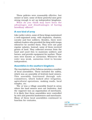117
These policies were reasonably effective, but
sooner or later, some of these powerful men grew
strong enough to set up independent kingdoms.
What do you think may have been the
advantages and disadvantages of having
hereditary officers?
A new kind of army
Like earlier rulers, some of these kings maintained
a well-organised army, with elephants, chariots,
cavalry and foot soldiers. Besides, there were
military leaders who provided the king with troops
whenever he needed them. They were not paid
regular salaries. Instead, some of them received
grants of land. They collected revenue from the
land and used this to maintain soldiers and
horses, and provide equipment for warfare. These
men were known as samantas. Whenever the
ruler was weak, samantas tried to become
independent.
Assemblies in the southern kingdoms
The inscriptions of the Pallavas mention a number
of local assemblies. These included the sabha,
which was an assembly of brahmin land owners.
This assembly functioned through sub-
committees, which looked after irrigation,
agricultural operations, making roads, local
temples, etc.
The ur was a village assembly found in areas
where the land owners were not brahmins. And
the nagaram was an organisation of merchants.
It is likely that these assemblies were controlled
by rich and powerful landowners and merchants.
Many of these local assemblies continued to
function for centuries.
NEW EMPIRES AND
KINGDOMS
 