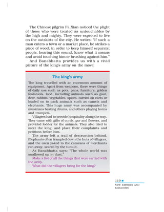 119
The Chinese pilgrim Fa Xian noticed the plight
of those who were treated as untouchables by
the high and mighty. They were expected to live
on the outskirts of the city. He writes: “If such a
man enters a town or a market place, he strikes a
piece of wood, in order to keep himself separate;
people, hearing this sound, know what it means
and avoid touching him or brushing against him.”
And Banabhatta provides us with a vivid
picture of the king’s army on the move:
The king’s army
The king travelled with an enormous amount of
equipment. Apart from weapons, there were things
of daily use such as pots, pans, furniture, golden
footstools, food, including animals such as goat,
deer, rabbits, vegetables, spices, carried on carts or
loaded on to pack animals such as camels and
elephants. This huge army was accompanied by
musicians beating drums, and others playing horns
and trumpets.
Villagers had to provide hospitality along the way.
They came with gifts of curds, gur and flowers, and
provided fodder for the animals. They also tried to
meet the king, and place their complaints and
petitions before him.
The army left a trail of destruction behind.
Elephants often trampled down the huts of villagers,
and the oxen yoked to the caravans of merchants
ran away, scared by the tumult.
As Banabhatta says: “The whole world was
swallowed up in dust.”
Make a list of all the things that were carried with
the army.
What did the villagers bring for the king?
NEW EMPIRES AND
KINGDOMS
 