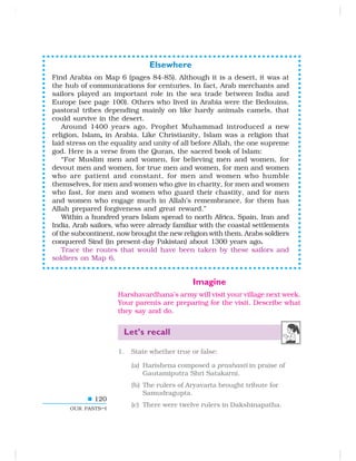 120
OUR PASTS–I
Elsewhere
Find Arabia on Map 6 (pages 84-85). Although it is a desert, it was at
the hub of communications for centuries. In fact, Arab merchants and
sailors played an important role in the sea trade between India and
Europe (see page 100). Others who lived in Arabia were the Bedouins,
pastoral tribes depending mainly on like hardy animals camels, that
could survive in the desert.
Around 1400 years ago, Prophet Muhammad introduced a new
religion, Islam, in Arabia. Like Christianity, Islam was a religion that
laid stress on the equality and unity of all before Allah, the one supreme
god. Here is a verse from the Quran, the sacred book of Islam:
“For Muslim men and women, for believing men and women, for
devout men and women, for true men and women, for men and women
who are patient and constant, for men and women who humble
themselves, for men and women who give in charity, for men and women
who fast, for men and women who guard their chastity, and for men
and women who engage much in Allah’s remembrance, for them has
Allah prepared forgiveness and great reward.”
Within a hundred years Islam spread to north Africa, Spain, Iran and
India. Arab sailors, who were already familiar with the coastal settlements
of the subcontinent, now brought the new religion with them. Arabs soldiers
conquered Sind (in present-day Pakistan) about 1300 years ago.
Trace the routes that would have been taken by these sailors and
soldiers on Map 6.
Imagine
Harshavardhana’s army will visit your village next week.
Your parents are preparing for the visit. Describe what
they say and do.
Let’s recall
1. State whether true or false:
(a) Harishena composed a prashasti in praise of
Gautamiputra Shri Satakarni.
(b) The rulers of Aryavarta brought tribute for
Samudragupta.
(c) There were twelve rulers in Dakshinapatha.
 
