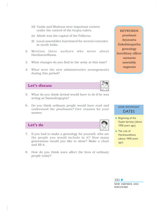 121
KEYWORDS
prashasti
Aryavarta
Dakshinapatha
genealogy
hereditary officer
samanta
assembly
nagaram
(d) Taxila and Madurai were important centres
under the control of the Gupta rulers.
(e) Aihole was the capital of the Pallavas.
(f) Local assemblies functioned for several centuries
in south India.
2. Mention three authors who wrote about
Harshavardhana.
3. What changes do you find in the army at this time?
4. What were the new administrative arrangements
during this period?
Let’s discuss
5. What do you think Arvind would have to do if he was
acting as Samudragupta?
6. Do you think ordinary people would have read and
understood the prashastis? Give reasons for your
answer.
Let’s do
7. If you had to make a genealogy for yourself, who are
the people you would include in it? How many
generations would you like to show? Make a chart
and fill it.
8. How do you think wars affect the lives of ordinary
people today?
NEW EMPIRES AND
KINGDOMS
SOME IMPORTANT
DATES
Beginning of the
Gupta dynasty (about
1700 years ago)
The rule of
Harshavardhana
(about 1400 years
ago)
 