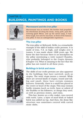 Marutasami and the iron pillar
Marutasami was so excited. His brother had propelled
his wheelchair all along the dusty, stony path, past the
towering Qutb Minar, and up the metal ramp. It had
been tough, but now he was here, in front of the famous
iron pillar. It was an unforgettable experience.
The iron pillar
The iron pillar at Mehrauli, Delhi, is a remarkable
example of the skill of Indian crafts persons. It is
made of iron, 7.2. m high, and weighs over 3
tonnes. It was made about 1500 years ago. We
know the date because there is an inscription on
the pillar mentioning a ruler named Chandra,
who probably belonged to the Gupta dynasty
(Chapter 11). What is amazing is the fact that the
pillar has not rusted in all these years.
Buildings in brick and stone
The skills of our crafts persons are also apparent
in the buildings that have survived, such as
stupas. The word stupa means a mound. While
there are several kinds of stupas, round and tall,
big and small, these have certain common
features. Generally, there is a small box placed at
the centre or heart of the stupa. This may contain
bodily remains (such as teeth, bone or ashes) of
the Buddha or his followers, or things they used,
as well as precious stones, and coins.
This box, known as a relic casket, was covered
with earth. Later, a layer of mud brick or baked
brick was added on top. And then, the dome like
structure was sometimes covered with carved
stone slabs.
The iron pillar
CHAPTER 12
BUILDINGS, PAINTINGS AND BOOKS
 