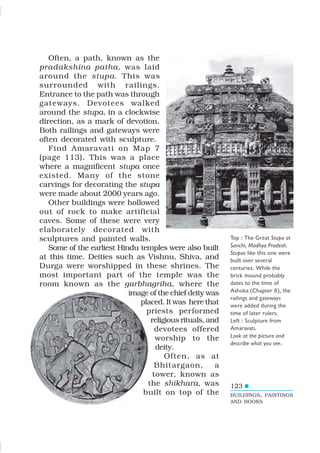 123
Often, a path, known as the
pradakshina patha, was laid
around the stupa. This was
surrounded with railings.
Entrance to the path was through
gateways. Devotees walked
around the stupa, in a clockwise
direction, as a mark of devotion.
Both railings and gateways were
often decorated with sculpture.
Find Amaravati on Map 7
(page 113). This was a place
where a magnificent stupa once
existed. Many of the stone
carvings for decorating the stupa
were made about 2000 years ago.
Other buildings were hollowed
out of rock to make artificial
caves. Some of these were very
elaborately decorated with
sculptures and painted walls.
Some of the earliest Hindu temples were also built
at this time. Deities such as Vishnu, Shiva, and
Durga were worshipped in these shrines. The
most important part of the temple was the
room known as the garbhagriha, where the
image of the chief deity was
placed. It was here that
priests performed
religious rituals, and
devotees offered
worship to the
deity.
Often, as at
Bhitargaon, a
tower, known as
the shikhara, was
built on top of the
Top : The Great Stupa at
Sanchi, Madhya Pradesh.
Stupas like this one were
built over several
centuries. While the
brick mound probably
dates to the time of
Ashoka (Chapter 8), the
railings and gateways
were added during the
time of later rulers.
Left : Sculpture from
Amaravati.
Look at the picture and
describe what you see.
BUILDINGS, PAINTINGS
AND BOOKS
 