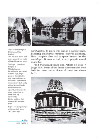 124
OUR PASTS–I
garbhagriha, to mark this out as a sacred place.
Building shikharas required careful planning.
Most temples also had a space known as the
mandapa. It was a hall where people could
assemble.
Find Mahabalipuram and Aihole on Map 7
(page 113). Some of the finest stone temples were
built in these towns. Some of these are shown
here.
Top : An early temple at
Bhitargaon, Uttar
Pradesh.
This was built about 1500
years ago, and was made
of baked brick and stone.
Top Right : Monolithic
temples at
Mahabalipuram.
Each of these was carved
out of a huge, single
piece of stone (that is
why they are known as
monoliths). While brick
structures are built up by
adding layers of bricks
from the bottom
upwards, in this case the
stone cutters had to
work from top
downwards.
List the problems that
stone cutters may have
faced.
Right : The Durga temple
at Aihole, built about
1400 years ago.
 