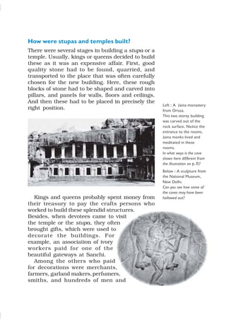 How were stupas and temples built?
There were several stages in building a stupa or a
temple. Usually, kings or queens decided to build
these as it was an expensive affair. First, good
quality stone had to be found, quarried, and
transported to the place that was often carefully
chosen for the new building. Here, these rough
blocks of stone had to be shaped and carved into
pillars, and panels for walls, floors and ceilings.
And then these had to be placed in precisely the
right position.
Kings and queens probably spent money from
their treasury to pay the crafts persons who
worked to build these splendid structures.
Besides, when devotees came to visit
the temple or the stupa, they often
brought gifts, which were used to
decorate the buildings. For
example, an association of ivory
workers paid for one of the
beautiful gateways at Sanchi.
Among the others who paid
for decorations were merchants,
farmers, garland makers,perfumers,
smiths, and hundreds of men and
Left : A Jaina monastery
from Orissa.
This two storey building
was carved out of the
rock surface. Notice the
entrance to the rooms.
Jaina monks lived and
meditated in these
rooms.
In what ways is the cave
shown here different from
the illustration on p.15?
Below : A sculpture from
the National Museum,
New Delhi.
Can you see how some of
the caves may have been
hollowed out?
 