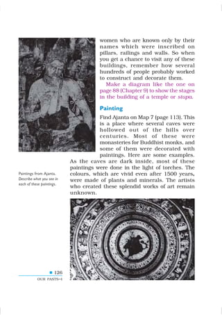 126
OUR PASTS–I
women who are known only by their
names which were inscribed on
pillars, railings and walls. So when
you get a chance to visit any of these
buildings, remember how several
hundreds of people probably worked
to construct and decorate them.
Make a diagram like the one on
page 88 (Chapter 9) to show the stages
in the building of a temple or stupa.
Painting
Find Ajanta on Map 7 (page 113). This
is a place where several caves were
hollowed out of the hills over
centuries. Most of these were
monasteries for Buddhist monks, and
some of them were decorated with
paintings. Here are some examples.
As the caves are dark inside, most of these
paintings were done in the light of torches. The
colours, which are vivid even after 1500 years,
were made of plants and minerals. The artists
who created these splendid works of art remain
unknown.
Paintings from Ajanta.
Describe what you see in
each of these paintings.
 