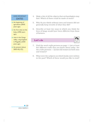 10
OUR PASTS–I
4. Make a list of all the objects that archaeologists may
find. Which of these could be made of stone?
5. Why do you think ordinary men and women did not
generally keep records of what they did?
6. Describe at least two ways in which you think the
lives of kings would have been different from those
of farmers.
Let’s do
7. Find the word crafts persons on page 1. List at least
five different crafts that you know about today. Are
the crafts persons — (a) men (b) women (c) both men
and women?
8. What were the subjects on which books were written
in the past? Which of these would you like to read?
the beginning of
agriculture (8000
years ago)
the first cities on the
Indus (4700 years
ago)
cities in the Ganga
valley, a big kingdom
in Magadha (2500
years ago)
the present (about
2000 AD/CE)
SOME IMPORTANT
DATES
 