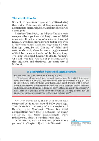 127
The world of books
Some of the best–known epics were written during
this period. Epics are grand, long compositions,
about heroic men and women, and include stories
about gods.
A famous Tamil epic, the Silappadikaram, was
composed by a poet named Ilango, around 1800
years ago. It is the story of a merchant named
Kovalan, who lived in Puhar and fell in love with
a courtesan named Madhavi, neglecting his wife
Kannagi. Later, he and Kannagi left Puhar and
went to Madurai, where he was wrongly accused
of theft by the court jeweller of the Pandya king.
The king sentenced Kovalan to death. Kannagi,
who still loved him, was full of grief and anger at
this injustice, and destroyed the entire city of
Madurai.
A description from the Silappadikaram
Here is how the poet describes Kannagi’s grief:
“O witness of my grief, you cannot console me. Is it right that your
body, fairer than pure gold, lies unwashed here in the dust? Is it just that
in the red glow of the twilight, your handsome chest, framed with a flower
wreath, lies thrown down on the bare earth, while I remain alone, helpless
and abandoned to despair? Is there no god? Is there no god in this country?
Can there be a god in a land where the sword of the king is used for the
murder of innocent strangers? Is there no god, no god?”
Another Tamil epic, the Manimekalai was
composed by Sattanar around 1400 years ago.
This describes the story of the daughter of
Kovalan and Madhavi. These beautiful
compositions were lost to scholars for many
centuries, till their manuscripts were
rediscovered, about a hundred years ago.
Other writers, such as Kalidasa, (about whom
you read in Chapter 11) wrote in Sanskrit. BUILDINGS, PAINTINGS
AND BOOKS
 