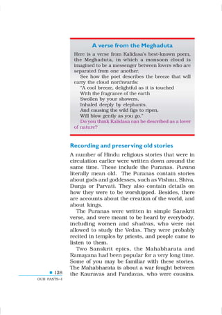128
OUR PASTS–I
A verse from the Meghaduta
Here is a verse from Kalidasa’s best-known poem,
the Meghaduta, in which a monsoon cloud is
imagined to be a messenger between lovers who are
separated from one another.
See how the poet describes the breeze that will
carry the cloud northwards:
“A cool breeze, delightful as it is touched
With the fragrance of the earth
Swollen by your showers,
Inhaled deeply by elephants,
And causing the wild figs to ripen,
Will blow gently as you go.”
Do you think Kalidasa can be described as a lover
of nature?
Recording and preserving old stories
A number of Hindu religious stories that were in
circulation earlier were written down around the
same time. These include the Puranas. Purana
literally mean old. The Puranas contain stories
about gods and goddesses, such as Vishnu, Shiva,
Durga or Parvati. They also contain details on
how they were to be worshipped. Besides, there
are accounts about the creation of the world, and
about kings.
The Puranas were written in simple Sanskrit
verse, and were meant to be heard by everybody,
including women and shudras, who were not
allowed to study the Vedas. They were probably
recited in temples by priests, and people came to
listen to them.
Two Sanskrit epics, the Mahabharata and
Ramayana had been popular for a very long time.
Some of you may be familiar with these stories.
The Mahabharata is about a war fought between
the Kauravas and Pandavas, who were cousins.
 