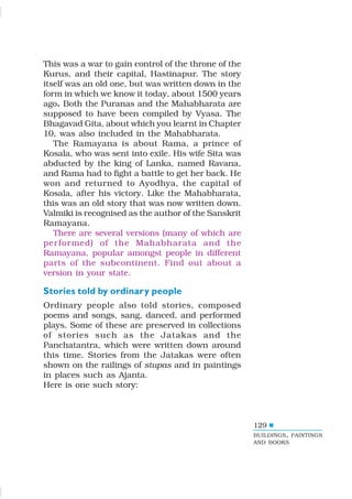 129
This was a war to gain control of the throne of the
Kurus, and their capital, Hastinapur. The story
itself was an old one, but was written down in the
form in which we know it today, about 1500 years
ago. Both the Puranas and the Mahabharata are
supposed to have been compiled by Vyasa. The
Bhagavad Gita, about which you learnt in Chapter
10, was also included in the Mahabharata.
The Ramayana is about Rama, a prince of
Kosala, who was sent into exile. His wife Sita was
abducted by the king of Lanka, named Ravana,
and Rama had to fight a battle to get her back. He
won and returned to Ayodhya, the capital of
Kosala, after his victory. Like the Mahabharata,
this was an old story that was now written down.
Valmiki is recognised as the author of the Sanskrit
Ramayana.
There are several versions (many of which are
performed) of the Mahabharata and the
Ramayana, popular amongst people in different
parts of the subcontinent. Find out about a
version in your state.
Stories told by ordinary people
Ordinary people also told stories, composed
poems and songs, sang, danced, and performed
plays. Some of these are preserved in collections
of stories such as the Jatakas and the
Panchatantra, which were written down around
this time. Stories from the Jatakas were often
shown on the railings of stupas and in paintings
in places such as Ajanta.
Here is one such story:
BUILDINGS, PAINTINGS
AND BOOKS
 