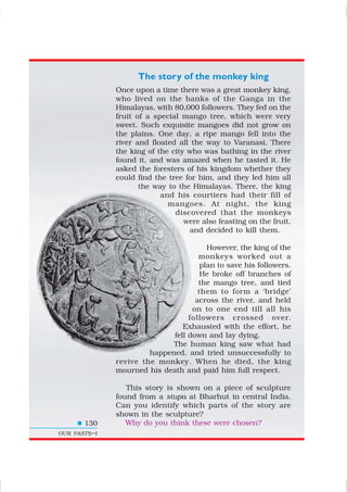 The story of the monkey king
Once upon a time there was a great monkey king,
who lived on the banks of the Ganga in the
Himalayas, with 80,000 followers. They fed on the
fruit of a special mango tree, which were very
sweet. Such exquisite mangoes did not grow on
the plains. One day, a ripe mango fell into the
river and floated all the way to Varanasi. There
the king of the city who was bathing in the river
found it, and was amazed when he tasted it. He
asked the foresters of his kingdom whether they
could find the tree for him, and they led him all
the way to the Himalayas. There, the king
and his courtiers had their fill of
mangoes. At night, the king
discovered that the monkeys
were also feasting on the fruit,
and decided to kill them.
However, the king of the
monkeys worked out a
plan to save his followers.
He broke off branches of
the mango tree, and tied
them to form a ‘bridge’
across the river, and held
on to one end till all his
followers crossed over.
Exhausted with the effort, he
fell down and lay dying.
The human king saw what had
happened, and tried unsuccessfully to
revive the monkey. When he died, the king
mourned his death and paid him full respect.
This story is shown on a piece of sculpture
found from a stupa at Bharhut in central India.
Can you identify which parts of the story are
shown in the sculpture?
Why do you think these were chosen?130
OUR PASTS–I
 