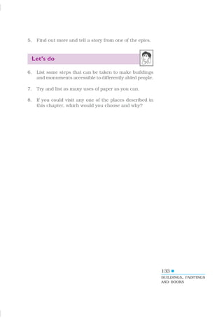 133
5. Find out more and tell a story from one of the epics.
Let’s do
6. List some steps that can be taken to make buildings
and monuments accessible to differently abled people.
7. Try and list as many uses of paper as you can.
8. If you could visit any one of the places described in
this chapter, which would you choose and why?
BUILDINGS, PAINTINGS
AND BOOKS
 