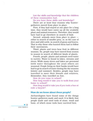 12
OUR PASTS–I
List the skills and knowledge that the children
of these communities had.
Do you have these skills and knowledge?
There are at least four reasons why hunter-
gatherers moved from place to place.
First, if they had stayed at one place for a long
time, they would have eaten up all the available
plant and animal resources. Therefore, they would
have had to go elsewhere in search of food.
Second, animals move from place to place —
either in search of smaller prey, or, in the case of
deer and wild cattle, in search of grass and leaves.
That is why those who hunted them had to follow
their movements.
Third, plants and trees bear fruit in different
seasons. So, people may have moved from season
to season in search of different kinds of plants.
Fourth, people, plants and animals need water
to survive. Water is found in lakes, streams and
rivers. While many rivers and lakes are perennial
(with water throughout the year) others are
seasonal. People living on their banks would have
had to go in search of water during the dry seasons
(winter and summer). Besides, people may have
travelled to meet their friends and relatives.
Remember, they travelled on foot.
How do you come to school?
How long would it take you to walk from your
home to school?
How long would it take you if you took a bus or
rode a bicycle?
How do we know about these people?
Archaeologists have found some of the things
hunter-gatherers made and used. It is likely that
people made and used tools of stone, wood and
bone, of which stone tools have survived best.
 