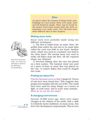 16
OUR PASTS–I
Sites
are places where the remains of things (tools, pots,
buildings etc.) were found. These were made, used
and left behind by people. These may be found on
the surface of the earth, buried under the earth, or
sometimes even under water. You will learn more
about different sites in later chapters.
Making stone tools
Stone tools were probably made using two
different techniques:
1. The first is called stone on stone. Here, the
pebble from which the tool was to be made (also
called the core) was held in one hand. Another
stone, which was used as a hammer was held in
the other hand. The second stone was used to
strike off flakes from the first, till the required
shape was obtained.
2. Pressure flaking: Here the core was placed
on a firm surface. The hammer stone was used
on a piece of bone or stone that was placed on
the core, to remove flakes that could be shaped
into tools.
Finding out about fire
Find the Kurnool caves on Map 2 (page14). Traces
of ash have been found here. This suggests that
people were familiar with the use of fire. Fire could
have been used for many things: as a source of
light, to cook meat, and to scare away animals.
What do we use fire for today?
A changing environment
Around 12,000 years ago, there were major
changes in the climate of the world, with a shift
to relatively warm conditions. In many areas, this
led to the development of grasslands. This in turn
How stone tools were
made : one of the two
techniques is shown in
the illustration.
Try and identify it.
 