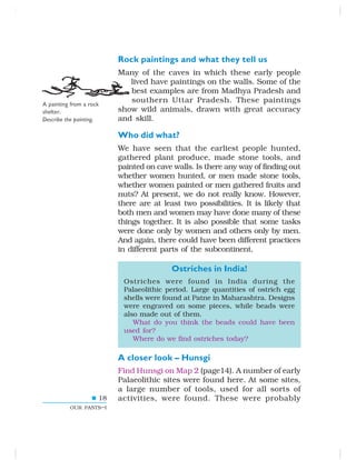 18
OUR PASTS–I
Rock paintings and what they tell us
Many of the caves in which these early people
lived have paintings on the walls. Some of the
best examples are from Madhya Pradesh and
southern Uttar Pradesh. These paintings
show wild animals, drawn with great accuracy
and skill.
Who did what?
We have seen that the earliest people hunted,
gathered plant produce, made stone tools, and
painted on cave walls. Is there any way of finding out
whether women hunted, or men made stone tools,
whether women painted or men gathered fruits and
nuts? At present, we do not really know. However,
there are at least two possibilities. It is likely that
both men and women may have done many of these
things together. It is also possible that some tasks
were done only by women and others only by men.
And again, there could have been different practices
in different parts of the subcontinent.
Ostriches in India!
Ostriches were found in India during the
Palaeolithic period. Large quantities of ostrich egg
shells were found at Patne in Maharashtra. Designs
were engraved on some pieces, while beads were
also made out of them.
What do you think the beads could have been
used for?
Where do we find ostriches today?
A closer look – Hunsgi
Find Hunsgi on Map 2 (page14). A number of early
Palaeolithic sites were found here. At some sites,
a large number of tools, used for all sorts of
activities, were found. These were probably
A painting from a rock
shelter.
Describe the painting.
 