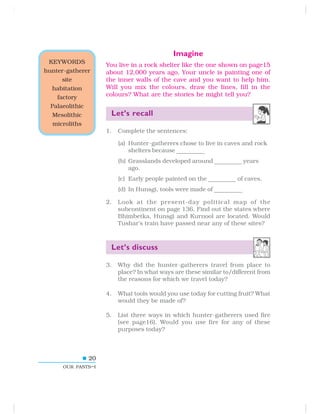 20
OUR PASTS–I
Imagine
You live in a rock shelter like the one shown on page15
about 12,000 years ago. Your uncle is painting one of
the inner walls of the cave and you want to help him.
Will you mix the colours, draw the lines, fill in the
colours? What are the stories he might tell you?
Let’s recall
1. Complete the sentences:
(a) Hunter-gatherers chose to live in caves and rock
shelters because ————————.
(b) Grasslands developed around ————————
years
ago.
(c) Early people painted on the ————————
of caves.
(d) In Hunsgi, tools were made of ————————.
2. Look at the present-day political map of the
subcontinent on page 136. Find out the states where
Bhimbetka, Hunsgi and Kurnool are located. Would
Tushar’s train have passed near any of these sites?
Let’s discuss
3. Why did the hunter-gatherers travel from place to
place? In what ways are these similar to/different from
the reasons for which we travel today?
4. What tools would you use today for cutting fruit? What
would they be made of?
5. List three ways in which hunter-gatherers used fire
(see page16). Would you use fire for any of these
purposes today?
KEYWORDS
hunter-gatherer
site
habitation
factory
Palaeolithic
Mesolithic
microliths
 