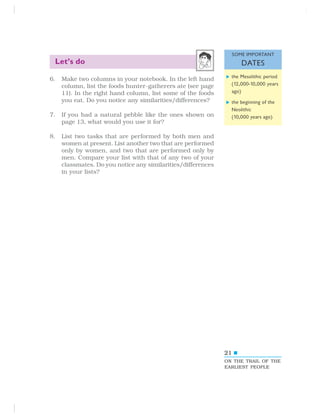 21
Let’s do
6. Make two columns in your notebook. In the left hand
column, list the foods hunter-gatherers ate (see page
11). In the right hand column, list some of the foods
you eat. Do you notice any similarities/differences?
7. If you had a natural pebble like the ones shown on
page 13, what would you use it for?
8. List two tasks that are performed by both men and
women at present. List another two that are performed
only by women, and two that are performed only by
men. Compare your list with that of any two of your
classmates. Do you notice any similarities/differences
in your lists?
ON THE TRAIL OF THE
EARLIEST PEOPLE
the Mesolithic period
(12,000-10,000 years
ago)
the beginning of the
Neolithic
(10,000 years ago)
SOME IMPORTANT
DATES
 