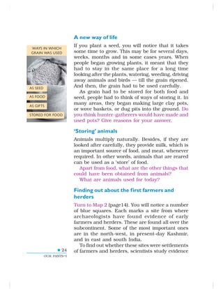 24
OUR PASTS–I
A new way of life
If you plant a seed, you will notice that it takes
some time to grow. This may be for several days,
weeks, months and in some cases years. When
people began growing plants, it meant that they
had to stay in the same place for a long time
looking after the plants, watering, weeding, driving
away animals and birds — till the grain ripened.
And then, the grain had to be used carefully.
As grain had to be stored for both food and
seed, people had to think of ways of storing it. In
many areas, they began making large clay pots,
or wove baskets, or dug pits into the ground. Do
you think hunter-gatherers would have made and
used pots? Give reasons for your answer.
‘Storing’ animals
Animals multiply naturally. Besides, if they are
looked after carefully, they provide milk, which is
an important source of food, and meat, whenever
required. In other words, animals that are reared
can be used as a ‘store’ of food.
Apart from food, what are the other things that
could have been obtained from animals?
What are animals used for today?
Finding out about the first farmers and
herders
Turn to Map 2 (page14). You will notice a number
of blue squares. Each marks a site from where
archaeologists have found evidence of early
farmers and herders. These are found all over the
subcontinent. Some of the most important ones
are in the north-west, in present-day Kashmir,
and in east and south India.
To find out whether these sites were settlements
of farmers and herders, scientists study evidence
WAYS IN WHICH
GRAIN WAS USED
AS SEED
AS FOOD
AS GIFTS
STORED FOR FOOD
 
