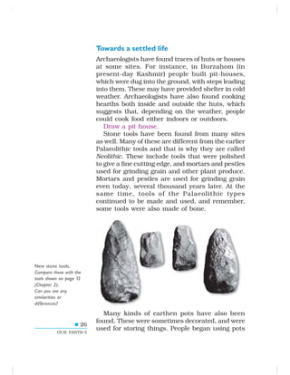 26
OUR PASTS–I
Towards a settled life
Archaeologists have found traces of huts or houses
at some sites. For instance, in Burzahom (in
present-day Kashmir) people built pit-houses,
which were dug into the ground, with steps leading
into them. These may have provided shelter in cold
weather. Archaeologists have also found cooking
hearths both inside and outside the huts, which
suggests that, depending on the weather, people
could cook food either indoors or outdoors.
Draw a pit house.
Stone tools have been found from many sites
as well. Many of these are different from the earlier
Palaeolithic tools and that is why they are called
Neolithic. These include tools that were polished
to give a fine cutting edge, and mortars and pestles
used for grinding grain and other plant produce.
Mortars and pestles are used for grinding grain
even today, several thousand years later. At the
same time, tools of the Palaeolithic types
continued to be made and used, and remember,
some tools were also made of bone.
Many kinds of earthen pots have also been
found. These were sometimes decorated, and were
used for storing things. People began using pots
New stone tools.
Compare these with the
tools shown on page 13
(Chapter 2).
Can you see any
similarities or
differences?
 