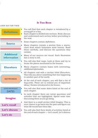 IN THIS BOOK
• You will find that each chapter is introduced by a
young girl or a boy.
• Each chapter is divided into sections. Read, discuss
and understand each section before proceeding to
the next.
• Some chapters contain definitions.
• Many chapters contain a portion from a source,
clues from which historians write history. Read
these carefully, and discuss the questions they
contain.
• Many of our sources are visual. Each illustration
has a story to tell.
• You will also find maps. Look at these and try to
locate the places mentioned in the lessons.
• Many chapters contain boxes with interesting,
additional information.
• All chapters end with a section titled Elsewhere.
This tells you about something that was happening
in another part of the world.
• At the end of each chapter, you will find a list of
keywords. These are to remind you of important
ideas/ themes introduced in the lesson.
• You will also find some dates listed at the end of
each chapter.
• In each chapter there are intext questions and
activities that are highlighted. Spend some time
discussing these as you go along.
• And there is a small section titled Imagine. This is
your chance to go back into the past and figure out
what life would have been like.
• You will also find three kinds of activities listed at
the end of each chapter — Let’s recall, Let’s discuss
Elsewhere
Definitions
Additional
information
KEYWORDS
SOME IMPORTANT
DATES
Imagine
Let’s recall
Let’s discuss
Let’s do
Source
LOOK OUT FOR THESE
 