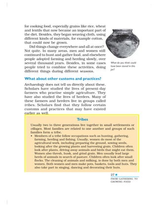 27
for cooking food, especially grains like rice, wheat
and lentils that now became an important part of
the diet. Besides, they began weaving cloth, using
different kinds of materials, for example cotton,
that could now be grown.
Did things change everywhere and all at once?
Not quite. In many areas, men and women still
continued to hunt and gather food, and elsewhere
people adopted farming and herding slowly, over
several thousand years. Besides, in some cases
people tried to combine these activities, doing
different things during different seasons.
What about other customs and practices?
Archaeology does not tell us directly about these.
Scholars have studied the lives of present-day
farmers who practise simple agriculture. They
have also studied the lives of herders. Many of
these farmers and herders live in groups called
tribes. Scholars find that they follow certain
customs and practices that may have existed
earlier as well.
What do you think could
have been stored in this
jar?
Tribes
Usually two to three generations live together in small settlements or
villages. Most families are related to one another and groups of such
families form a tribe.
• Members of a tribe follow occupations such as hunting, gathering,
farming, herding and fishing. Usually, women do most of the
agricultural work, including preparing the ground, sowing seeds,
looking after the growing plants and harvesting grain. Children often
look after plants, driving away animals and birds that might eat them.
Women also thresh, husk, and grind grain. Men usually lead large
herds of animals in search of pasture. Children often look after small
flocks. The cleaning of animals and milking, is done by both men and
women. Both women and men make pots, baskets, tools and huts. They
also take part in singing, dancing and decorating their huts.
27
FROM GATHERING TO
GROWING FOOD
 