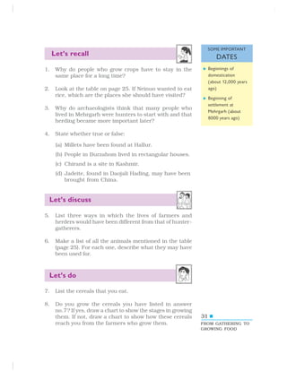 31
Let’s recall
1. Why do people who grow crops have to stay in the
same place for a long time?
2. Look at the table on page 25. If Neinuo wanted to eat
rice, which are the places she should have visited?
3. Why do archaeologists think that many people who
lived in Mehrgarh were hunters to start with and that
herding became more important later?
4. State whether true or false:
(a) Millets have been found at Hallur.
(b) People in Burzahom lived in rectangular houses.
(c) Chirand is a site in Kashmir.
(d) Jadeite, found in Daojali Hading, may have been
brought from China.
Let’s discuss
5. List three ways in which the lives of farmers and
herders would have been different from that of hunter-
gatherers.
6. Make a list of all the animals mentioned in the table
(page 25). For each one, describe what they may have
been used for.
Let’s do
7. List the cereals that you eat.
8. Do you grow the cereals you have listed in answer
no.7? If yes, draw a chart to show the stages in growing
them. If not, draw a chart to show how these cereals
reach you from the farmers who grow them. FROM GATHERING TO
GROWING FOOD
SOME IMPORTANT
DATES
Beginnings of
domestication
(about 12,000 years
ago)
Beginning of
settlement at
Mehrgarh (about
8000 years ago)
 
