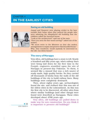 32
OUR PASTS–I
Saving an old building
Jaspal and Harpreet were playing cricket in the lane
outside their home when they noticed the people who
were admiring the dilapidated old building that the
children called the haunted house.
“Look at the architecture!” said one of the men.
“Have you seen the fine wood carving?” asked one of the
women.
“We must write to the Minister so that she makes
arrangements to repair and preserve this beautiful house.”
Why, they wondered, would anybody be interested in
the old, run down house?
The story of Harappa
Very often, old buildings have a story to tell. Nearly
a hundred and fifty years ago, when railway lines
were being laid down for the first time in the
Punjab, engineers stumbled upon the site of
Harappa in present-day Pakistan. To them, it
seemed like a mound that was a rich source of
ready made, high quality bricks. So they carried
off thousands of bricks from the walls of the old
buildings of the city to build railway lines. Many
buildings were completely destroyed.
Then, about eighty years ago, archaeologists
found the site, and realised that this was one of
the oldest cities in the subcontinent. As this was
the first city to be discovered, all other sites from
where similar buildings (and other things) were
found were described as Harappan. These cities
developed about 4700 years ago.
Very often, old buildings are pulled down to
make way for new construction. Do you think it
is important to preserve old buildings?
CHAPTER 4
IN THE EARLIEST CITIES
 
