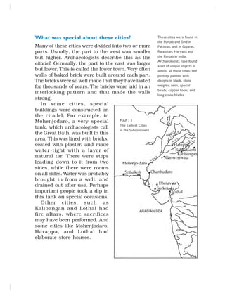 What was special about these cities?
Many of these cities were divided into two or more
parts. Usually, the part to the west was smaller
but higher. Archaeologists describe this as the
citadel. Generally, the part to the east was larger
but lower. This is called the lower town. Very often
walls of baked brick were built around each part.
The bricks were so well made that they have lasted
for thousands of years. The bricks were laid in an
interlocking pattern and that made the walls
strong.
In some cities, special
buildings were constructed on
the citadel. For example, in
Mohenjodaro, a very special
tank, which archaeologists call
the Great Bath, was built in this
area. This was lined with bricks,
coated with plaster, and made
water-tight with a layer of
natural tar. There were steps
leading down to it from two
sides, while there were rooms
on all sides. Water was probably
brought in from a well, and
drained out after use. Perhaps
important people took a dip in
this tank on special occasions.
Other cities, such as
Kalibangan and Lothal had
fire altars, where sacrifices
may have been performed. And
some cities like Mohenjodaro,
Harappa, and Lothal had
elaborate store houses.
These cities were found in
the Punjab and Sind in
Pakistan, and in Gujarat,
Rajasthan, Haryana and
the Punjab in India.
Archaeologists have found
a set of unique objects in
almost all these cities: red
pottery painted with
designs in black, stone
weights, seals, special
beads, copper tools, and
long stone blades.
MAP : 3
The Earliest Cities
in the Subcontinent
 