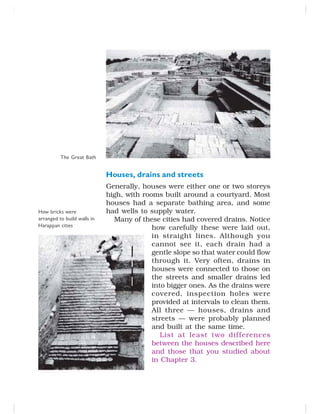 Houses, drains and streets
Generally, houses were either one or two storeys
high, with rooms built around a courtyard. Most
houses had a separate bathing area, and some
had wells to supply water.
Many of these cities had covered drains. Notice
how carefully these were laid out,
in straight lines. Although you
cannot see it, each drain had a
gentle slope so that water could flow
through it. Very often, drains in
houses were connected to those on
the streets and smaller drains led
into bigger ones. As the drains were
covered, inspection holes were
provided at intervals to clean them.
All three — houses, drains and
streets — were probably planned
and built at the same time.
List at least two differences
between the houses described here
and those that you studied about
in Chapter 3.
The Great Bath
How bricks were
arranged to build walls in
Harappan cities
 