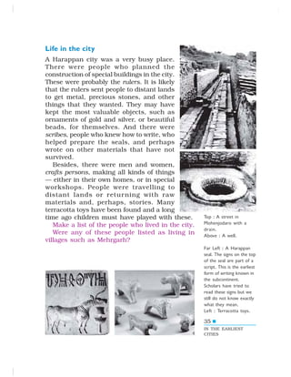 35
Life in the city
A Harappan city was a very busy place.
There were people who planned the
construction of special buildings in the city.
These were probably the rulers. It is likely
that the rulers sent people to distant lands
to get metal, precious stones, and other
things that they wanted. They may have
kept the most valuable objects, such as
ornaments of gold and silver, or beautiful
beads, for themselves. And there were
scribes, people who knew how to write, who
helped prepare the seals, and perhaps
wrote on other materials that have not
survived.
Besides, there were men and women,
crafts persons, making all kinds of things
— either in their own homes, or in special
workshops. People were travelling to
distant lands or returning with raw
materials and, perhaps, stories. Many
terracotta toys have been found and a long
time ago children must have played with these.
Make a list of the people who lived in the city.
Were any of these people listed as living in
villages such as Mehrgarh?
IN THE EARLIEST
CITIES
Top : A street in
Mohenjodaro with a
drain.
Above : A well.
Far Left : A Harappan
seal. The signs on the top
of the seal are part of a
script. This is the earliest
form of writing known in
the subcontinent.
Scholars have tried to
read these signs but we
still do not know exactly
what they mean.
Left : Terracotta toys.
 