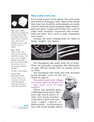 36
OUR PASTS–I
New crafts in the city
Let us look at some of the objects that were made
and found in Harappan cities. Most of the things
that have been found by archaeologists are made
of stone, shell and metal, including copper, bronze,
gold and silver. Copper and bronze were used to
make tools, weapons, ornaments and vessels.
Gold and silver were used to make ornaments
and vessels.
Perhaps the most striking finds are those of
beads, weights, and blades.
The Harappans also made seals out of stone.
These are generally rectangular (See illustration
on page 35) and usually have an animal carved
on them.
The Harappans also made pots with beautiful
black designs, such as the one
shown on page 6.
Was metal used in the villages
you learnt about in Chapter 3?
Was stone used to make
weights?
Cotton was probably grown
at Mehrgarh from about 7000
years ago. Actual pieces of
cloth were found attached
to the lid of a silver vase and
some copper objects at
Mohenjodaro. Archaeologists
have also found spindle whorls,
Top : Stone weights.
Notice how carefully and
precisely these weights
are shaped. These were
made of chert, a kind of
stone. These were
probably used to weigh
precious stones or
metals.
Right : Beads.
Many of these were
made out of carnelian, a
beautiful red stone. The
stone was cut, shaped,
polished and finally a
hole was bored through
the centre so that a
string could be passed
through it.
Far right : Stone blades.
Bottom Right :
Embroidered cloth.
A stone statue of an
important man found
from Mohenjodaro
shows him wearing an
embroidered garment.
 
