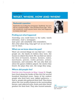 1
Rasheeda’s question
Rasheeda sat reading the newspaper. Suddenly, her eyes
fell on a small headline: “One Hundred Years Ago.” How,
she wondered, could anyone know what had happened
so many years ago?
Finding out what happened
Yesterday: you could listen to the radio, watch
television, read a newspaper.
Last year: ask somebody who remembers.
But what about long, long ago? Let us see how it
can be done.
What can we know about the past?
There are several things we can find out — what
people ate, the kinds of clothes they wore, the
houses in which they lived. We can find out about
the lives of hunters, herders, farmers, rulers,
merchants, priests, crafts persons, artists,
musicians, and scientists. We can also find out
about the games children played, the stories they
heard, the plays they saw, the songs they sang.
Where did people live?
Find the river Narmada on Map 1 (page 2). People
have lived along the banks of this river for several
hundred thousand years. Some of the earliest
people who lived here were skilled gatherers, —
that is, people who gathered their food. They knew
about the vast wealth of plants in the surrounding
forests, and collected roots, fruits and other forest
produce for their food. They also hunted animals.
CHAPTER 1
WHAT, WHERE, HOW AND WHEN?
WHAT, WHERE, HOW
AND WHEN?
 