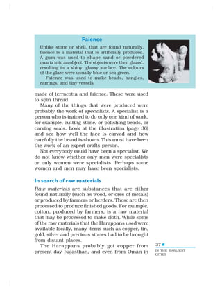 37
made of terracotta and faience. These were used
to spin thread.
Many of the things that were produced were
probably the work of specialists. A specialist is a
person who is trained to do only one kind of work,
for example, cutting stone, or polishing beads, or
carving seals. Look at the illustration (page 36)
and see how well the face is carved and how
carefully the beard is shown. This must have been
the work of an expert crafts person.
Not everybody could have been a specialist. We
do not know whether only men were specialists
or only women were specialists. Perhaps some
women and men may have been specialists.
In search of raw materials
Raw materials are substances that are either
found naturally (such as wood, or ores of metals)
or produced by farmers or herders. These are then
processed to produce finished goods. For example,
cotton, produced by farmers, is a raw material
that may be processed to make cloth. While some
of the raw materials that the Harappans used were
available locally, many items such as copper, tin,
gold, silver and precious stones had to be brought
from distant places.
The Harappans probably got copper from
present-day Rajasthan, and even from Oman in IN THE EARLIEST
CITIES
Faience
Unlike stone or shell, that are found naturally,
faience is a material that is artificially produced.
A gum was used to shape sand or powdered
quartz into an object. The objects were then glazed,
resulting in a shiny, glassy surface. The colours
of the glaze were usually blue or sea green.
Faience was used to make beads, bangles,
earrings, and tiny vessels.
 