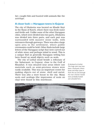 ber, caught fish and hunted wild animals like the
antelope.
A closer look — Harappan towns in Gujarat
The city of Dholavira was located on Khadir Beyt
in the Rann of Kutch, where there was fresh water
and fertile soil. Unlike some of the other Harappan
cities, which were divided into two parts, Dholavira
was divided into three parts, and each part was
surrounded with massive stone walls, with
entrances through gateways. There was also a large
open area in the settlement, where public
ceremonies could be held. Other finds include large
letters of the Harappan script that were carved out
of white stone and perhaps inlaid in wood. This is
a unique find as generally Harappan writing has
been found on small objects such as seals.
The city of Lothal stood beside a tributary of
the Sabarmati, in Gujarat, close to the Gulf of
Khambat. It was situated near areas where raw
materials such as semi-precious stones were
easily available. This was an important centre for
making objects out of stone, shell and metal.
There was also a store house in the city. Many
seals and sealings (the impression of seals on
clay) were found in this storehouse.
A dockyard at Lothal.
This huge tank may have
been a dockyard, where
boats and ships came in
from the sea and through
the river channel. Goods
were probably loaded
and unloaded here.
 